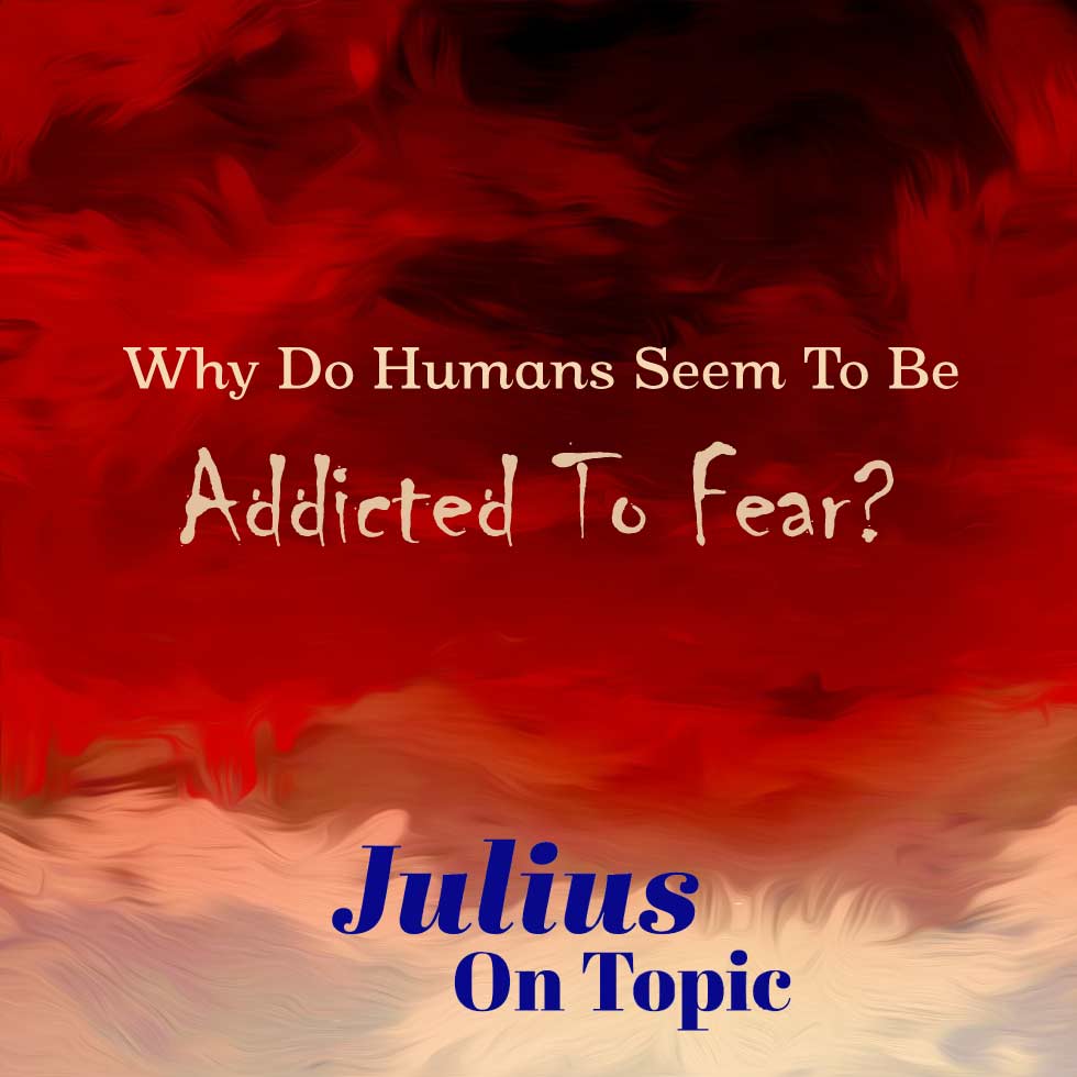 Julius On Topic ~ Why Do Humans Seem to be Addicted to Fear?